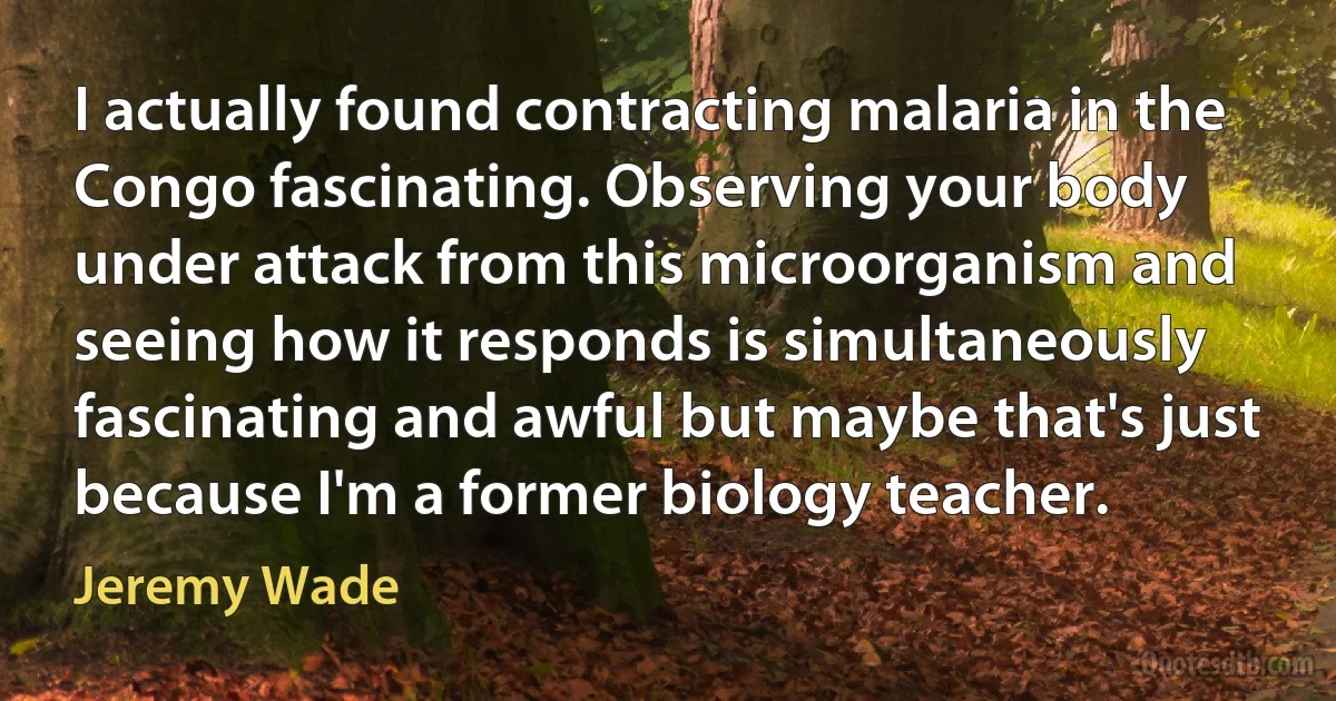 I actually found contracting malaria in the Congo fascinating. Observing your body under attack from this microorganism and seeing how it responds is simultaneously fascinating and awful but maybe that's just because I'm a former biology teacher. (Jeremy Wade)