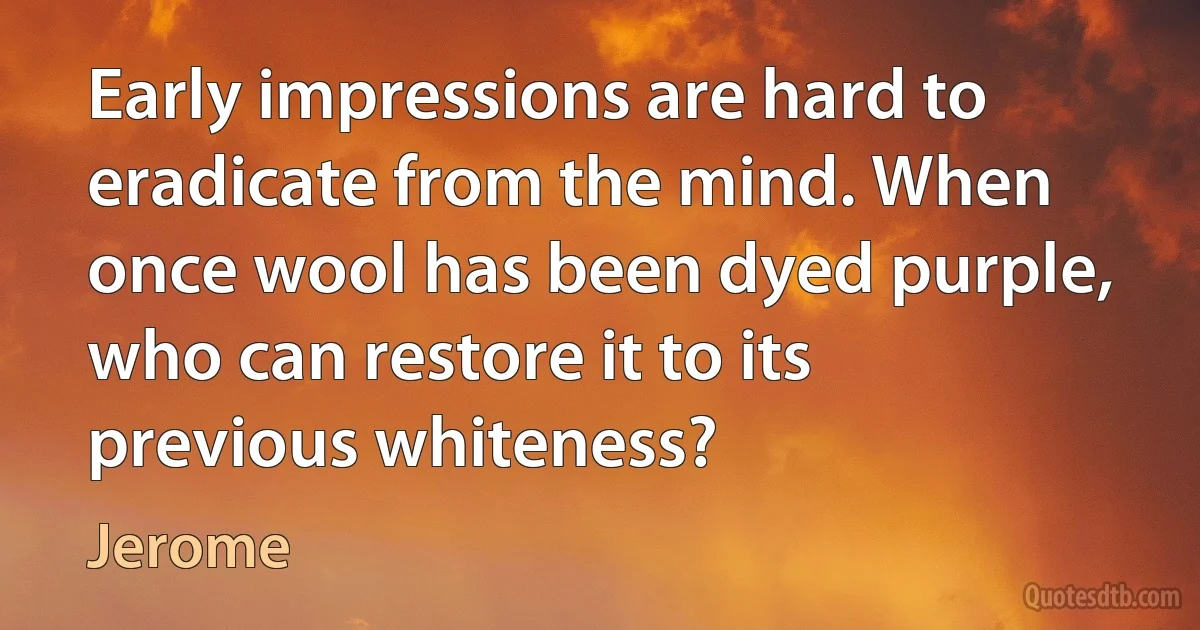 Early impressions are hard to eradicate from the mind. When once wool has been dyed purple, who can restore it to its previous whiteness? (Jerome)