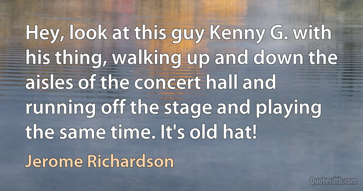 Hey, look at this guy Kenny G. with his thing, walking up and down the aisles of the concert hall and running off the stage and playing the same time. It's old hat! (Jerome Richardson)