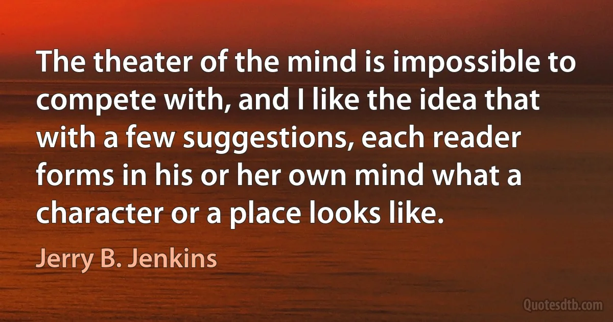 The theater of the mind is impossible to compete with, and I like the idea that with a few suggestions, each reader forms in his or her own mind what a character or a place looks like. (Jerry B. Jenkins)