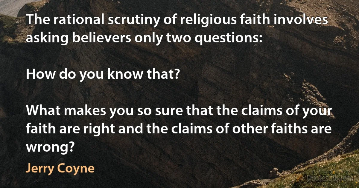 The rational scrutiny of religious faith involves asking believers only two questions:

How do you know that?

What makes you so sure that the claims of your faith are right and the claims of other faiths are wrong? (Jerry Coyne)