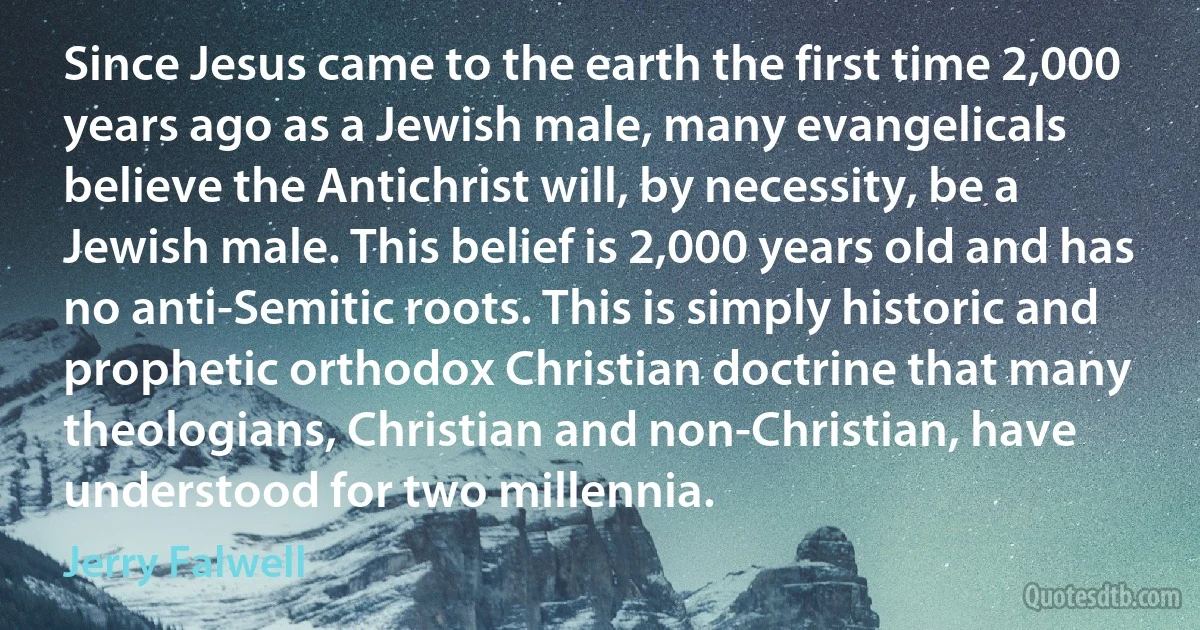 Since Jesus came to the earth the first time 2,000 years ago as a Jewish male, many evangelicals believe the Antichrist will, by necessity, be a Jewish male. This belief is 2,000 years old and has no anti-Semitic roots. This is simply historic and prophetic orthodox Christian doctrine that many theologians, Christian and non-Christian, have understood for two millennia. (Jerry Falwell)