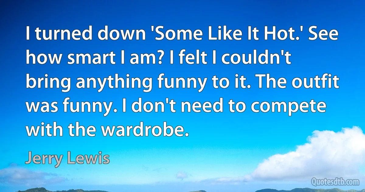 I turned down 'Some Like It Hot.' See how smart I am? I felt I couldn't bring anything funny to it. The outfit was funny. I don't need to compete with the wardrobe. (Jerry Lewis)