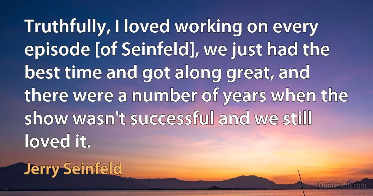 Truthfully, I loved working on every episode [of Seinfeld], we just had the best time and got along great, and there were a number of years when the show wasn't successful and we still loved it. (Jerry Seinfeld)