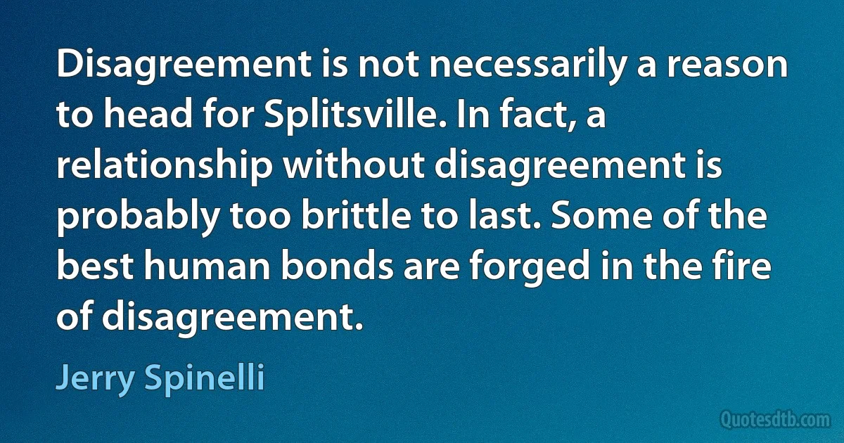 Disagreement is not necessarily a reason to head for Splitsville. In fact, a relationship without disagreement is probably too brittle to last. Some of the best human bonds are forged in the fire of disagreement. (Jerry Spinelli)