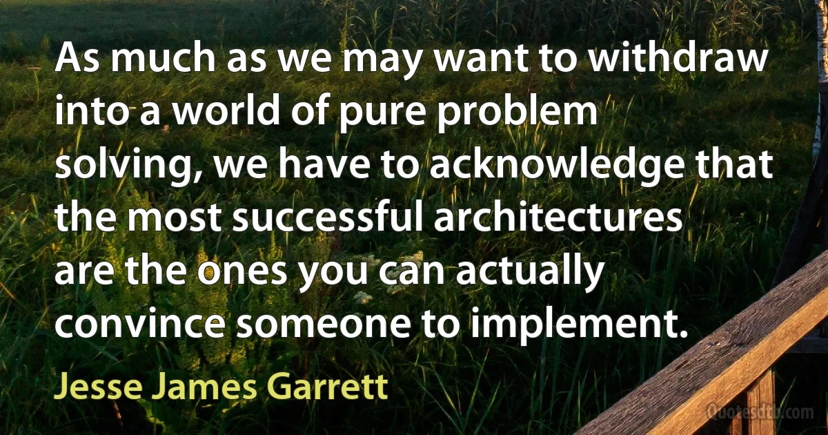 As much as we may want to withdraw into a world of pure problem solving, we have to acknowledge that the most successful architectures are the ones you can actually convince someone to implement. (Jesse James Garrett)