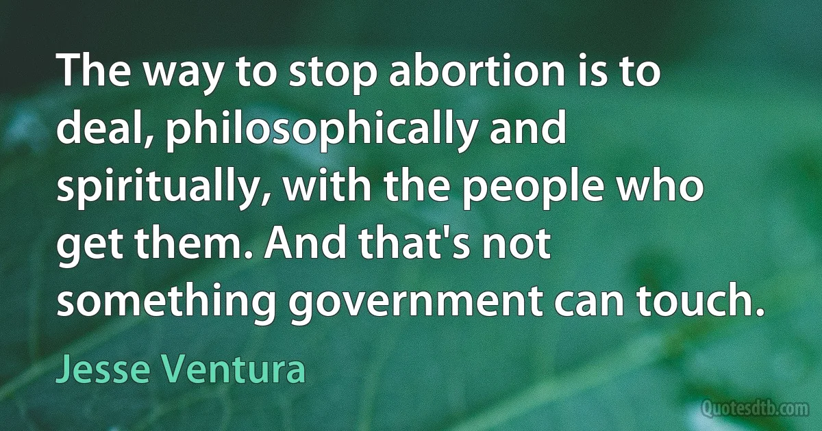 The way to stop abortion is to deal, philosophically and spiritually, with the people who get them. And that's not something government can touch. (Jesse Ventura)