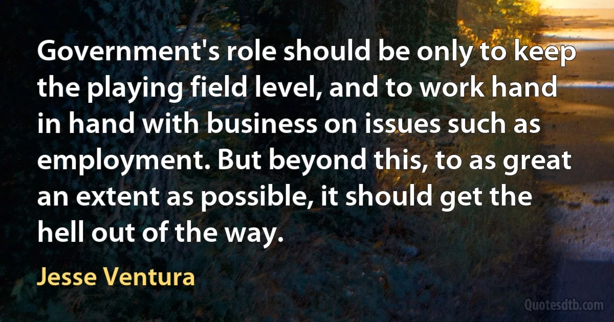 Government's role should be only to keep the playing field level, and to work hand in hand with business on issues such as employment. But beyond this, to as great an extent as possible, it should get the hell out of the way. (Jesse Ventura)