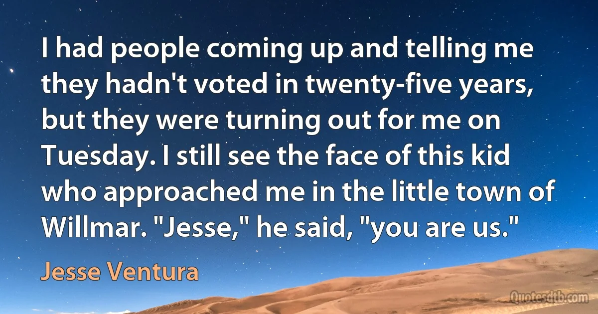 I had people coming up and telling me they hadn't voted in twenty-five years, but they were turning out for me on Tuesday. I still see the face of this kid who approached me in the little town of Willmar. "Jesse," he said, "you are us." (Jesse Ventura)