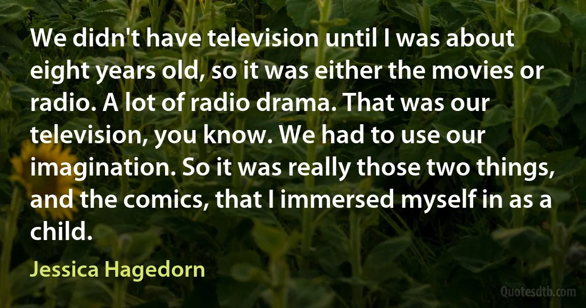 We didn't have television until I was about eight years old, so it was either the movies or radio. A lot of radio drama. That was our television, you know. We had to use our imagination. So it was really those two things, and the comics, that I immersed myself in as a child. (Jessica Hagedorn)