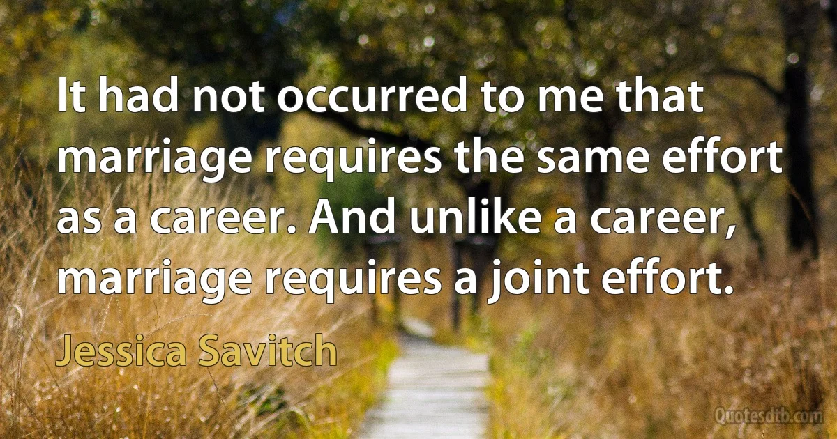 It had not occurred to me that marriage requires the same effort as a career. And unlike a career, marriage requires a joint effort. (Jessica Savitch)