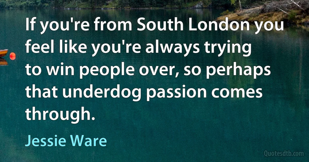 If you're from South London you feel like you're always trying to win people over, so perhaps that underdog passion comes through. (Jessie Ware)