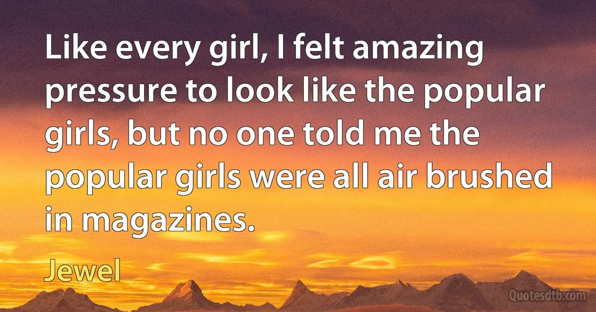 Like every girl, I felt amazing pressure to look like the popular girls, but no one told me the popular girls were all air brushed in magazines. (Jewel)