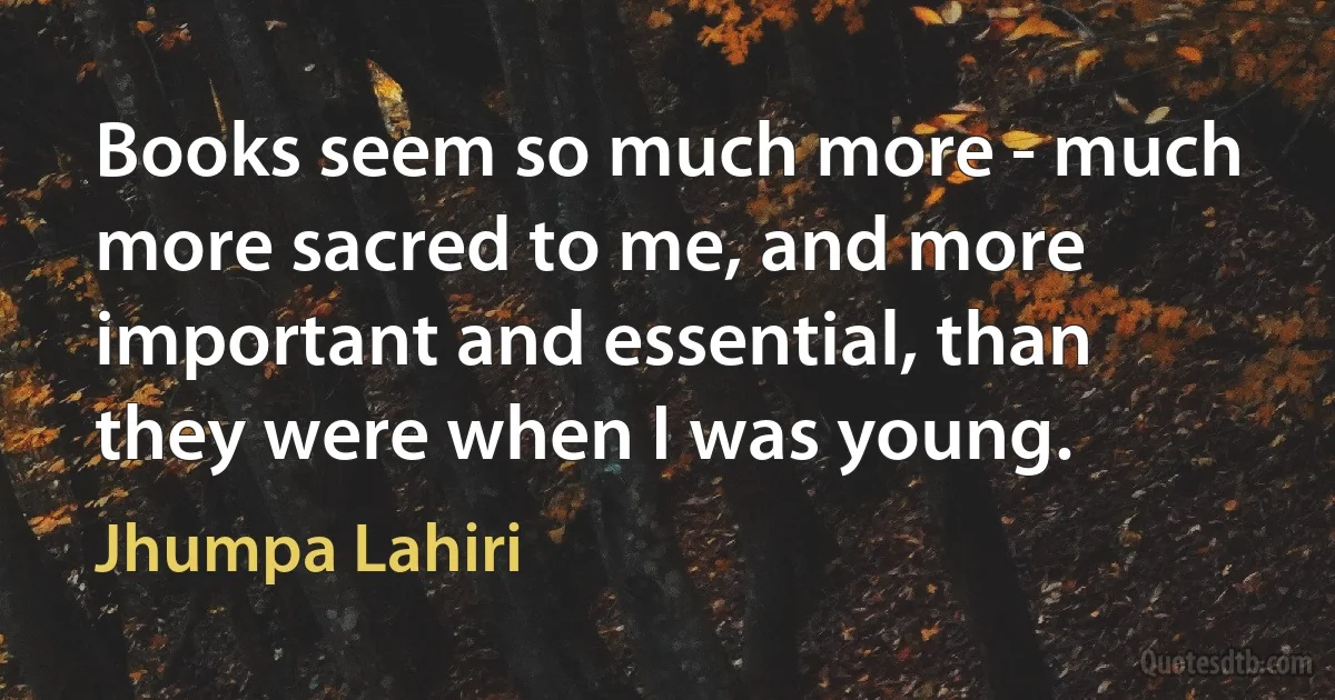 Books seem so much more - much more sacred to me, and more important and essential, than they were when I was young. (Jhumpa Lahiri)