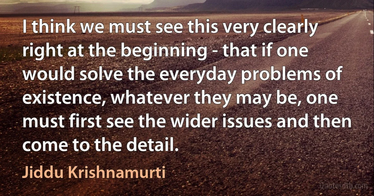 I think we must see this very clearly right at the beginning - that if one would solve the everyday problems of existence, whatever they may be, one must first see the wider issues and then come to the detail. (Jiddu Krishnamurti)