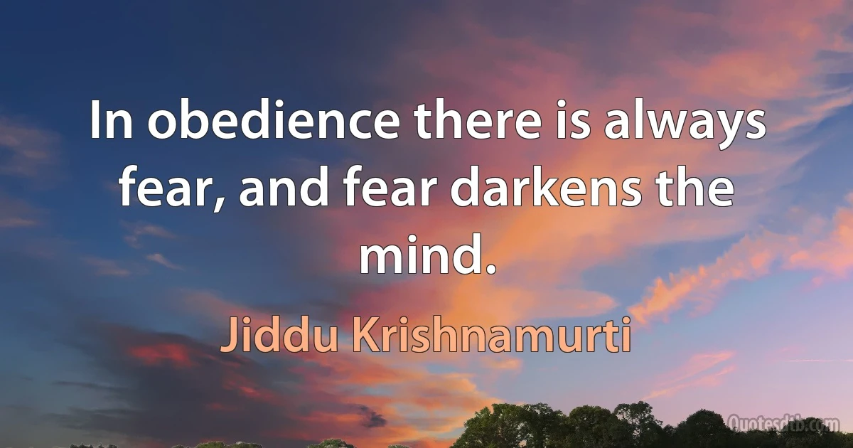 In obedience there is always fear, and fear darkens the mind. (Jiddu Krishnamurti)