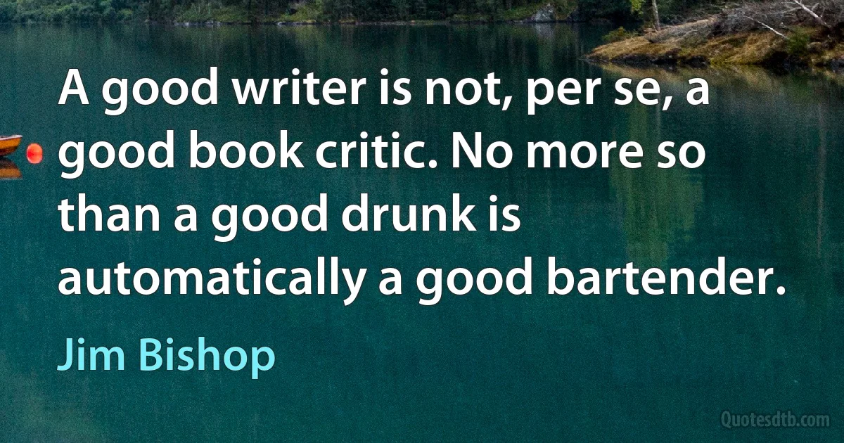 A good writer is not, per se, a good book critic. No more so than a good drunk is automatically a good bartender. (Jim Bishop)