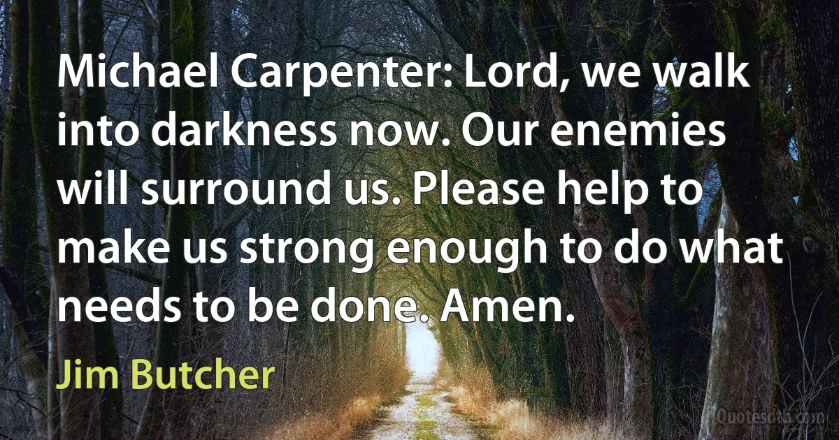 Michael Carpenter: Lord, we walk into darkness now. Our enemies will surround us. Please help to make us strong enough to do what needs to be done. Amen. (Jim Butcher)