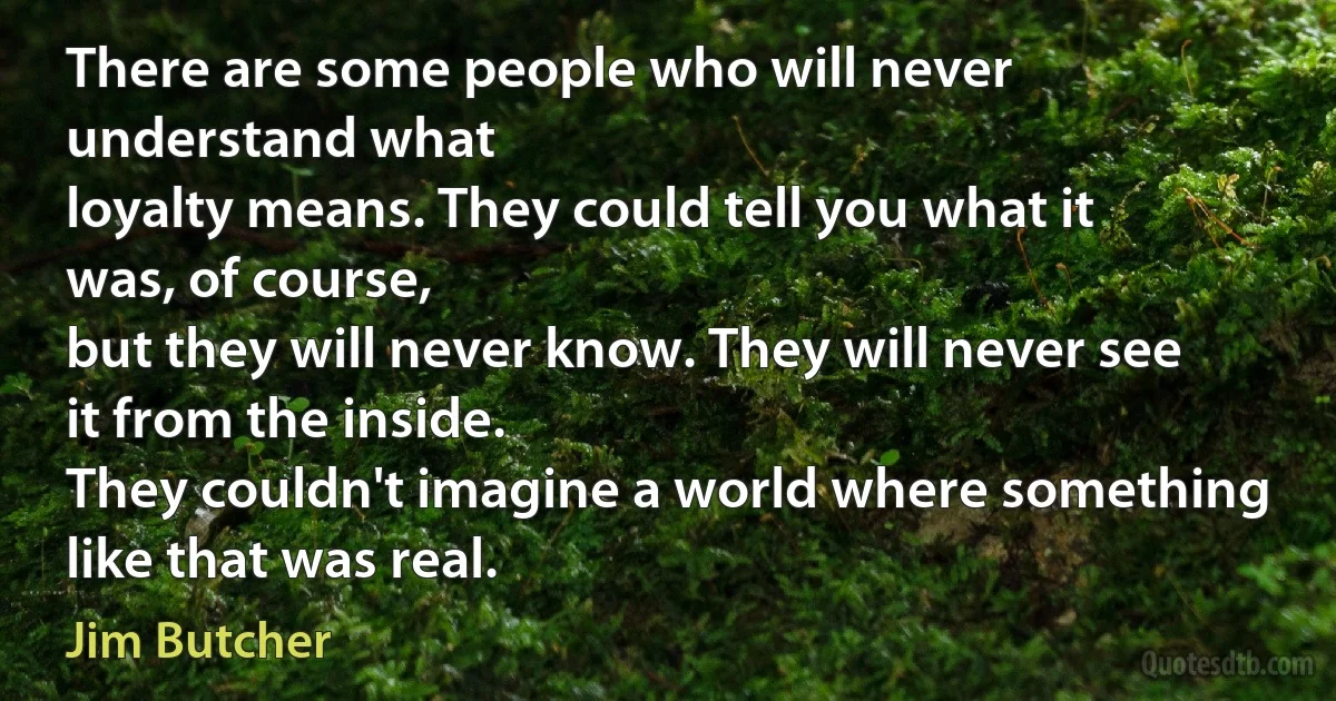 There are some people who will never understand what
loyalty means. They could tell you what it was, of course,
but they will never know. They will never see it from the inside.
They couldn't imagine a world where something like that was real. (Jim Butcher)