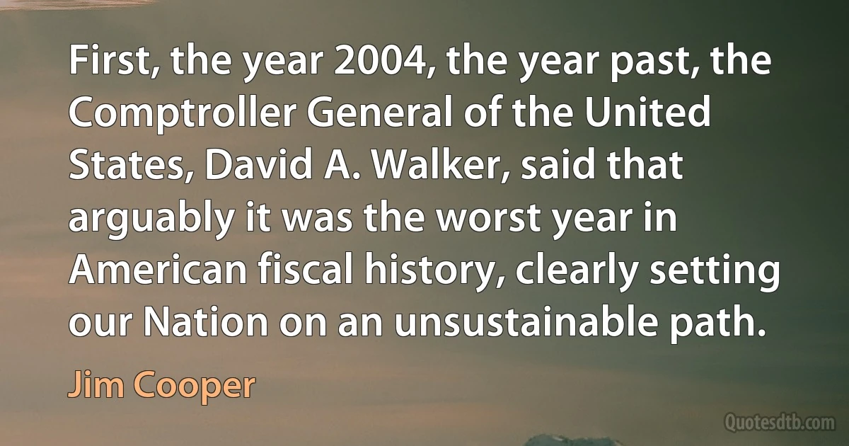 First, the year 2004, the year past, the Comptroller General of the United States, David A. Walker, said that arguably it was the worst year in American fiscal history, clearly setting our Nation on an unsustainable path. (Jim Cooper)