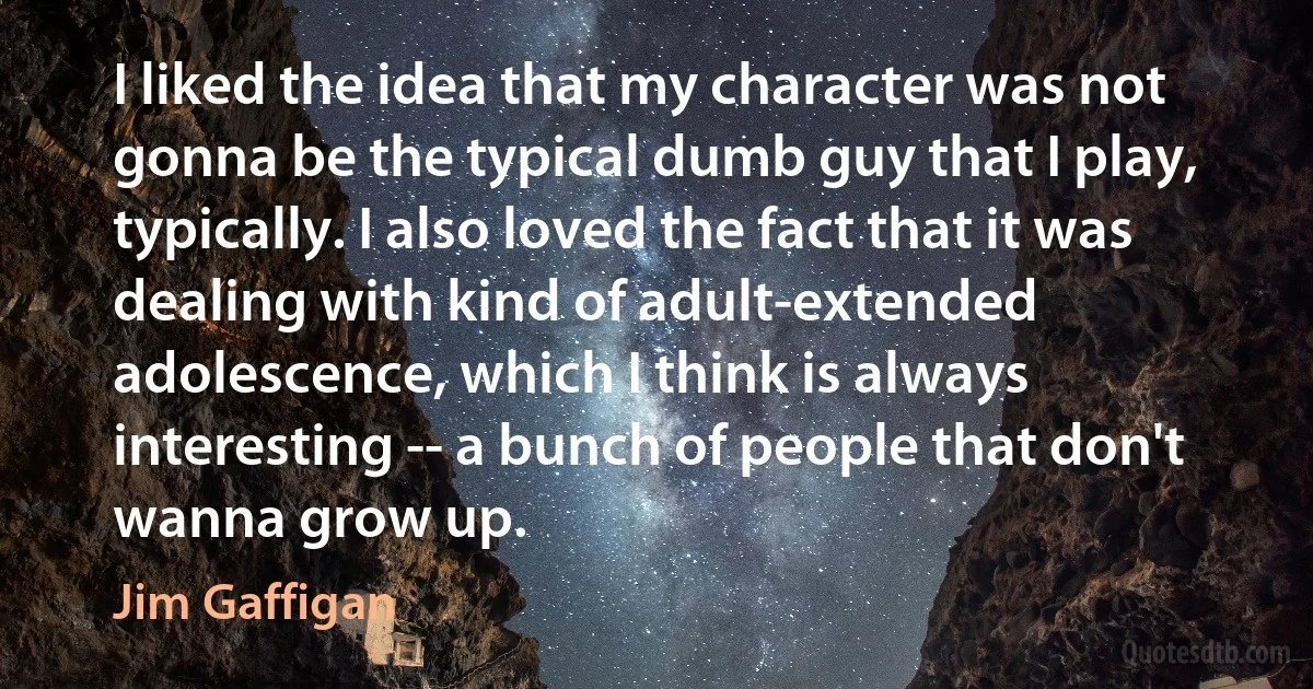 I liked the idea that my character was not gonna be the typical dumb guy that I play, typically. I also loved the fact that it was dealing with kind of adult-extended adolescence, which I think is always interesting -- a bunch of people that don't wanna grow up. (Jim Gaffigan)