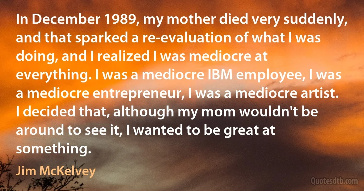 In December 1989, my mother died very suddenly, and that sparked a re-evaluation of what I was doing, and I realized I was mediocre at everything. I was a mediocre IBM employee, I was a mediocre entrepreneur, I was a mediocre artist. I decided that, although my mom wouldn't be around to see it, I wanted to be great at something. (Jim McKelvey)