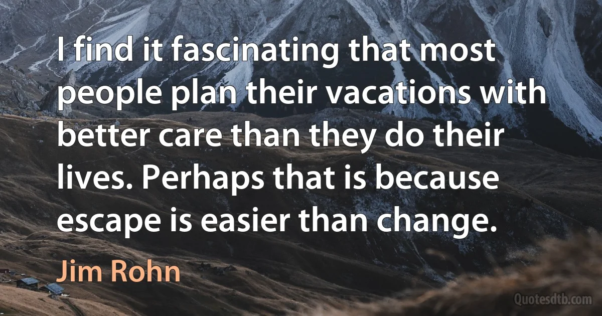 I find it fascinating that most people plan their vacations with better care than they do their lives. Perhaps that is because escape is easier than change. (Jim Rohn)