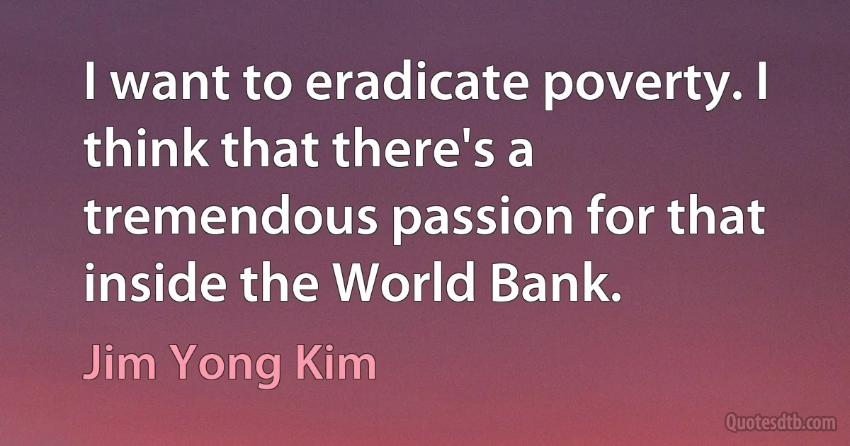 I want to eradicate poverty. I think that there's a tremendous passion for that inside the World Bank. (Jim Yong Kim)