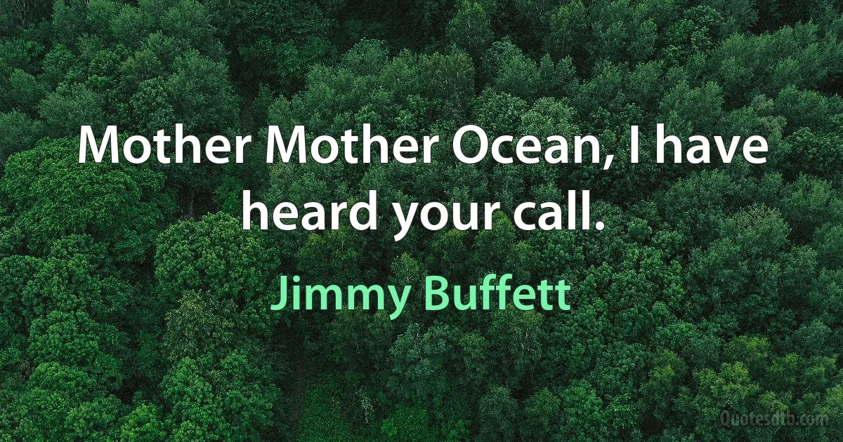 Mother Mother Ocean, I have heard your call. (Jimmy Buffett)