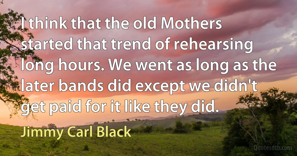 I think that the old Mothers started that trend of rehearsing long hours. We went as long as the later bands did except we didn't get paid for it like they did. (Jimmy Carl Black)