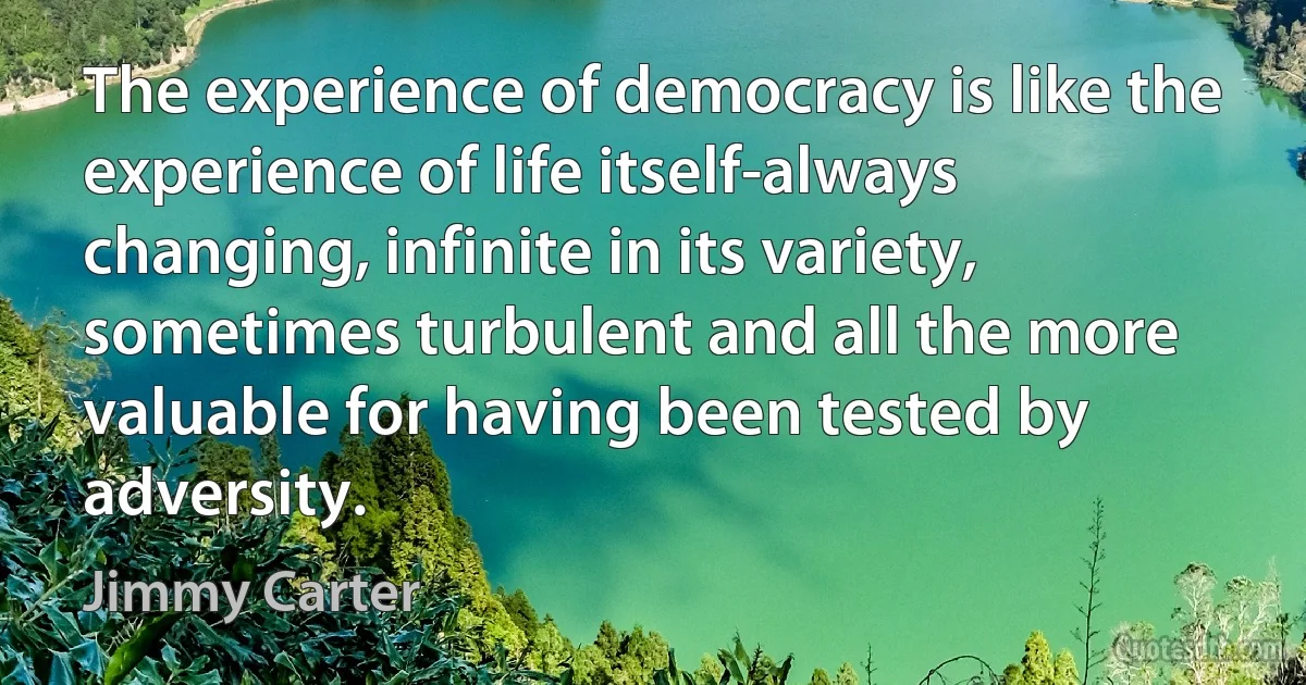 The experience of democracy is like the experience of life itself-always changing, infinite in its variety, sometimes turbulent and all the more valuable for having been tested by adversity. (Jimmy Carter)