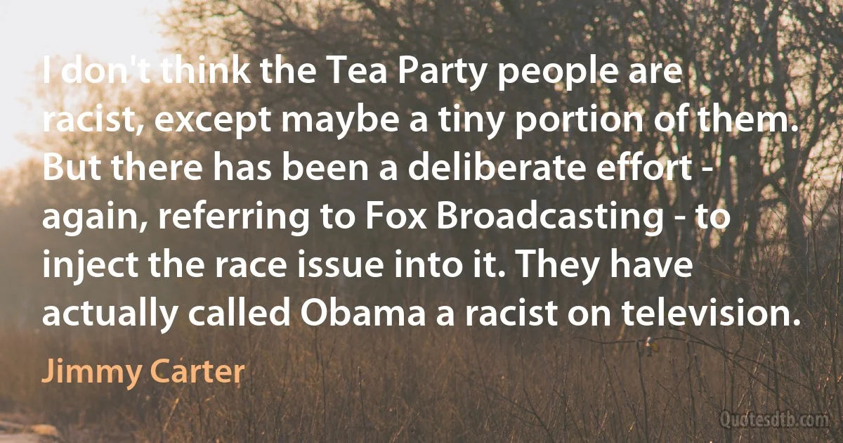 I don't think the Tea Party people are racist, except maybe a tiny portion of them. But there has been a deliberate effort - again, referring to Fox Broadcasting - to inject the race issue into it. They have actually called Obama a racist on television. (Jimmy Carter)