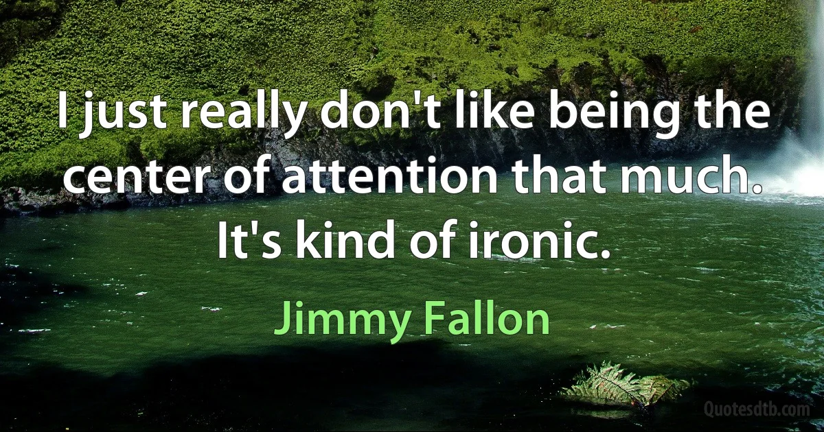 I just really don't like being the center of attention that much. It's kind of ironic. (Jimmy Fallon)