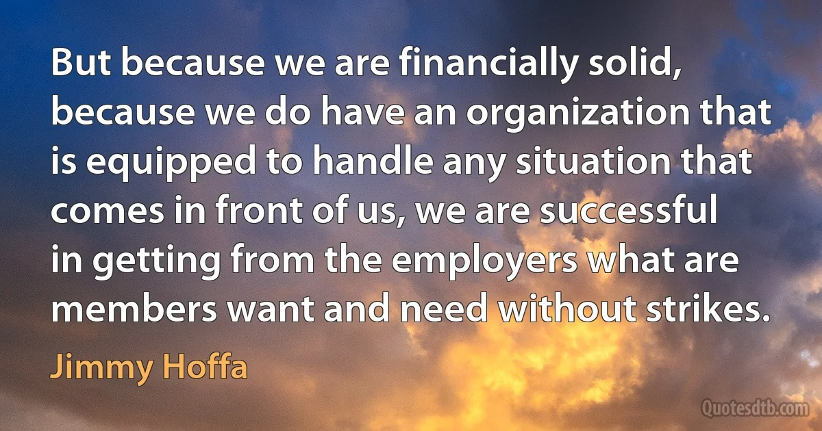 But because we are financially solid, because we do have an organization that is equipped to handle any situation that comes in front of us, we are successful in getting from the employers what are members want and need without strikes. (Jimmy Hoffa)