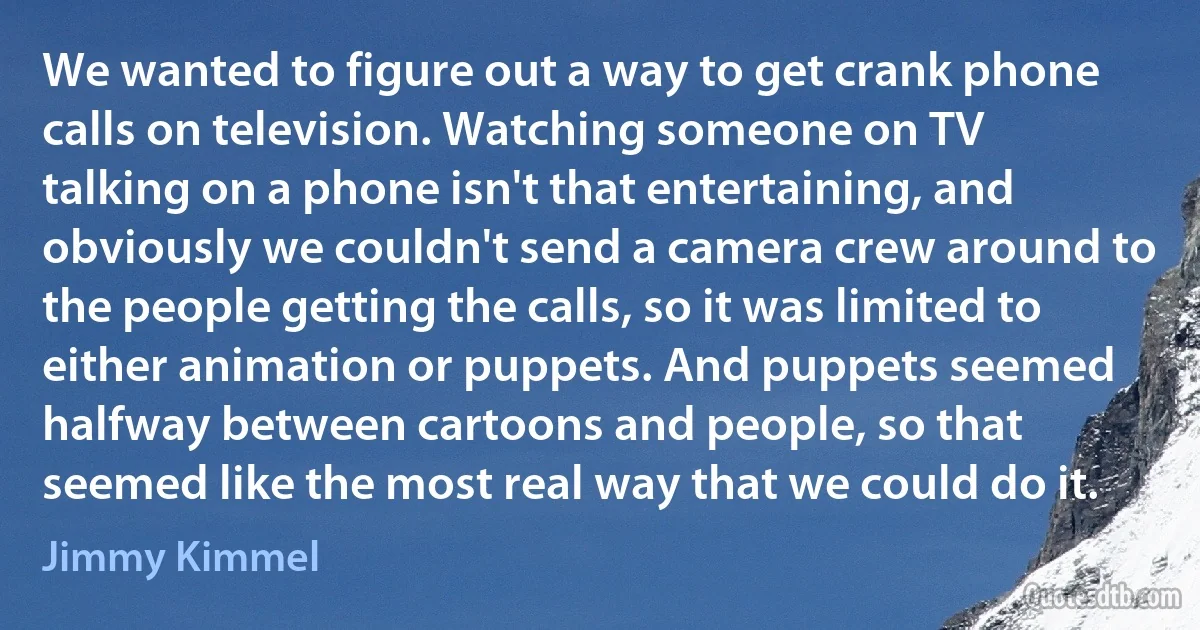 We wanted to figure out a way to get crank phone calls on television. Watching someone on TV talking on a phone isn't that entertaining, and obviously we couldn't send a camera crew around to the people getting the calls, so it was limited to either animation or puppets. And puppets seemed halfway between cartoons and people, so that seemed like the most real way that we could do it. (Jimmy Kimmel)