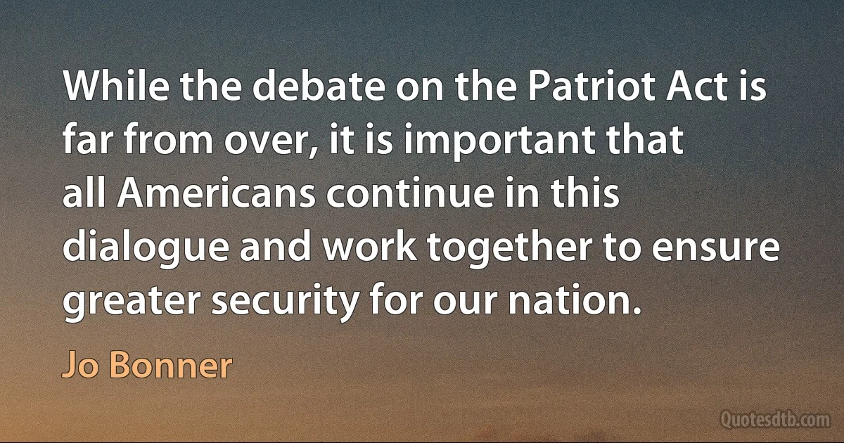 While the debate on the Patriot Act is far from over, it is important that all Americans continue in this dialogue and work together to ensure greater security for our nation. (Jo Bonner)