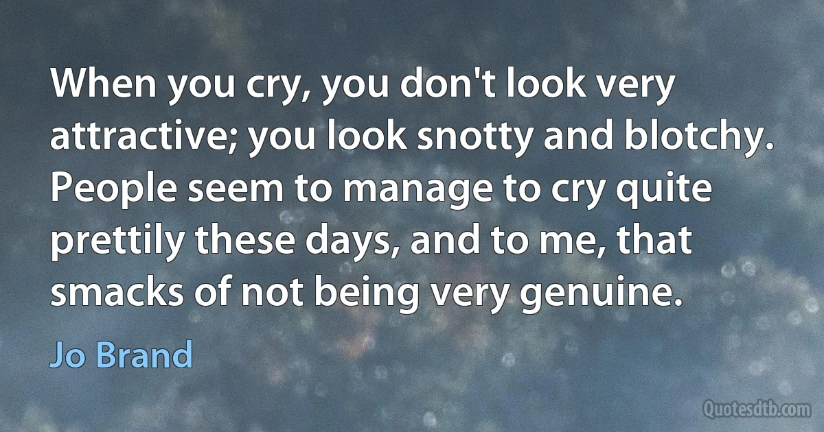 When you cry, you don't look very attractive; you look snotty and blotchy. People seem to manage to cry quite prettily these days, and to me, that smacks of not being very genuine. (Jo Brand)