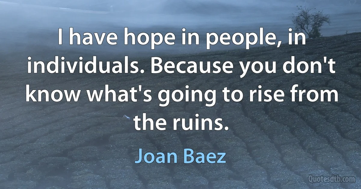 I have hope in people, in individuals. Because you don't know what's going to rise from the ruins. (Joan Baez)