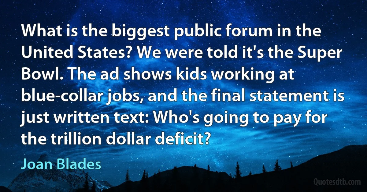 What is the biggest public forum in the United States? We were told it's the Super Bowl. The ad shows kids working at blue-collar jobs, and the final statement is just written text: Who's going to pay for the trillion dollar deficit? (Joan Blades)