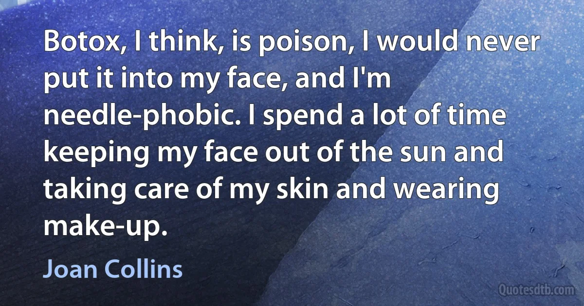 Botox, I think, is poison, I would never put it into my face, and I'm needle-phobic. I spend a lot of time keeping my face out of the sun and taking care of my skin and wearing make-up. (Joan Collins)