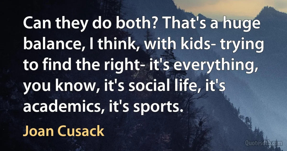 Can they do both? That's a huge balance, I think, with kids- trying to find the right- it's everything, you know, it's social life, it's academics, it's sports. (Joan Cusack)