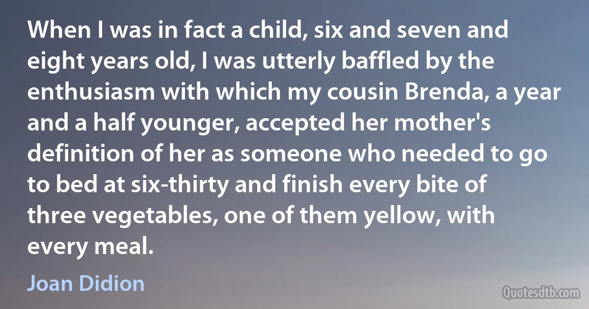 When I was in fact a child, six and seven and eight years old, I was utterly baffled by the enthusiasm with which my cousin Brenda, a year and a half younger, accepted her mother's definition of her as someone who needed to go to bed at six-thirty and finish every bite of three vegetables, one of them yellow, with every meal. (Joan Didion)