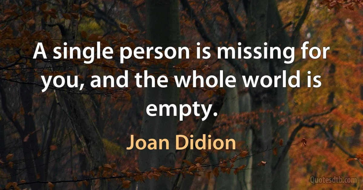 A single person is missing for you, and the whole world is empty. (Joan Didion)