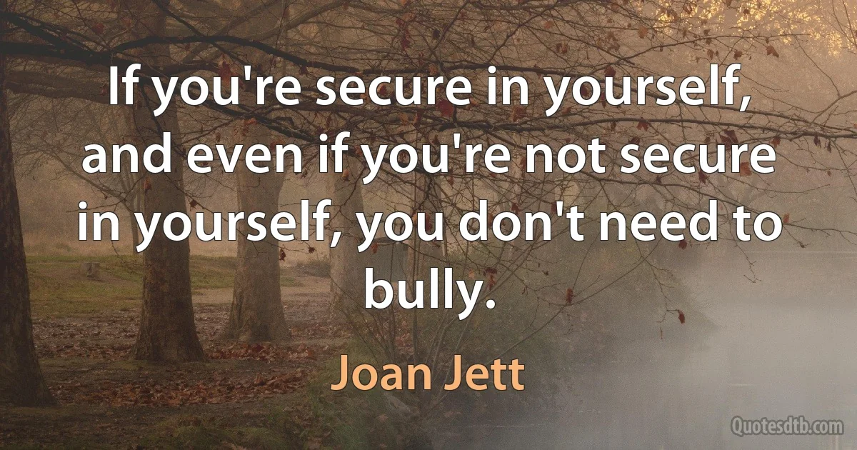 If you're secure in yourself, and even if you're not secure in yourself, you don't need to bully. (Joan Jett)