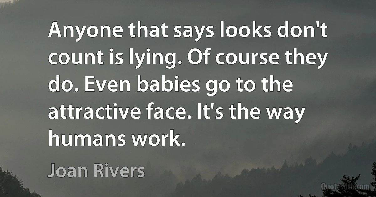 Anyone that says looks don't count is lying. Of course they do. Even babies go to the attractive face. It's the way humans work. (Joan Rivers)