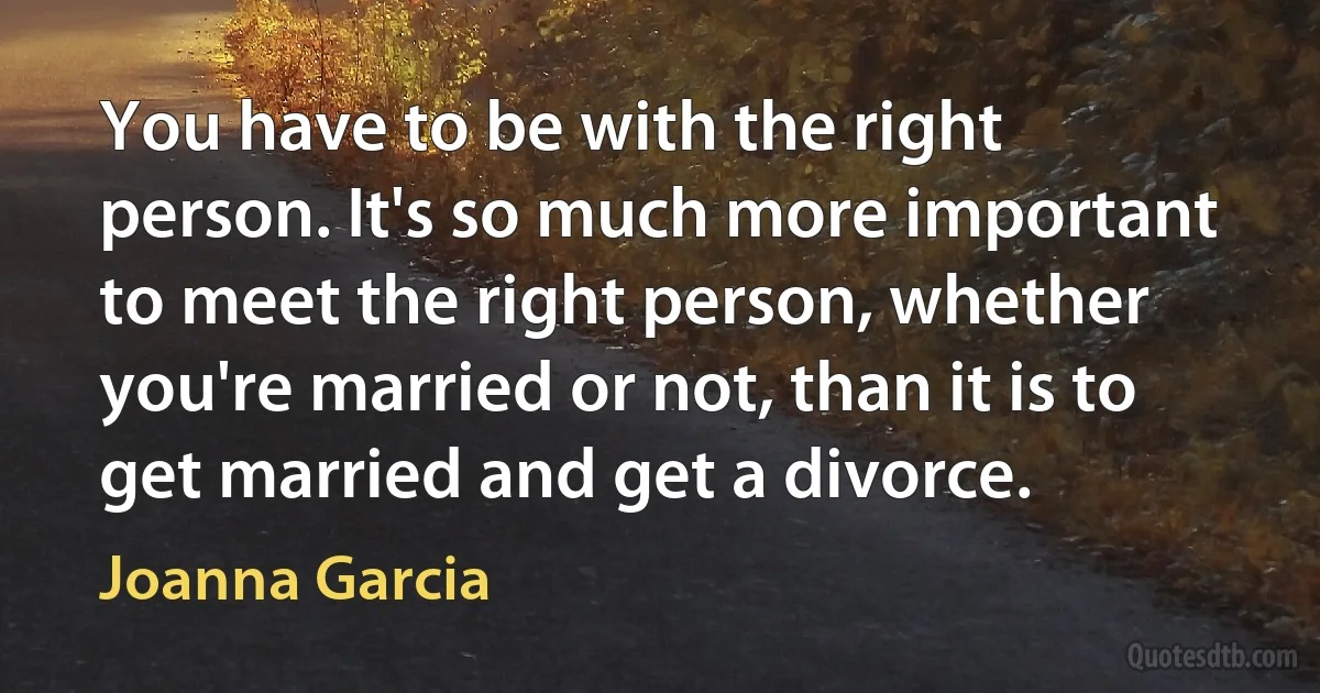 You have to be with the right person. It's so much more important to meet the right person, whether you're married or not, than it is to get married and get a divorce. (Joanna Garcia)