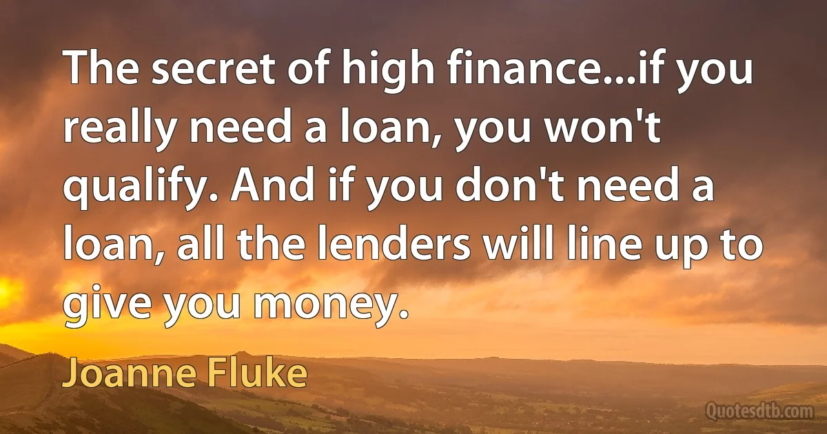 The secret of high finance...if you really need a loan, you won't qualify. And if you don't need a loan, all the lenders will line up to give you money. (Joanne Fluke)