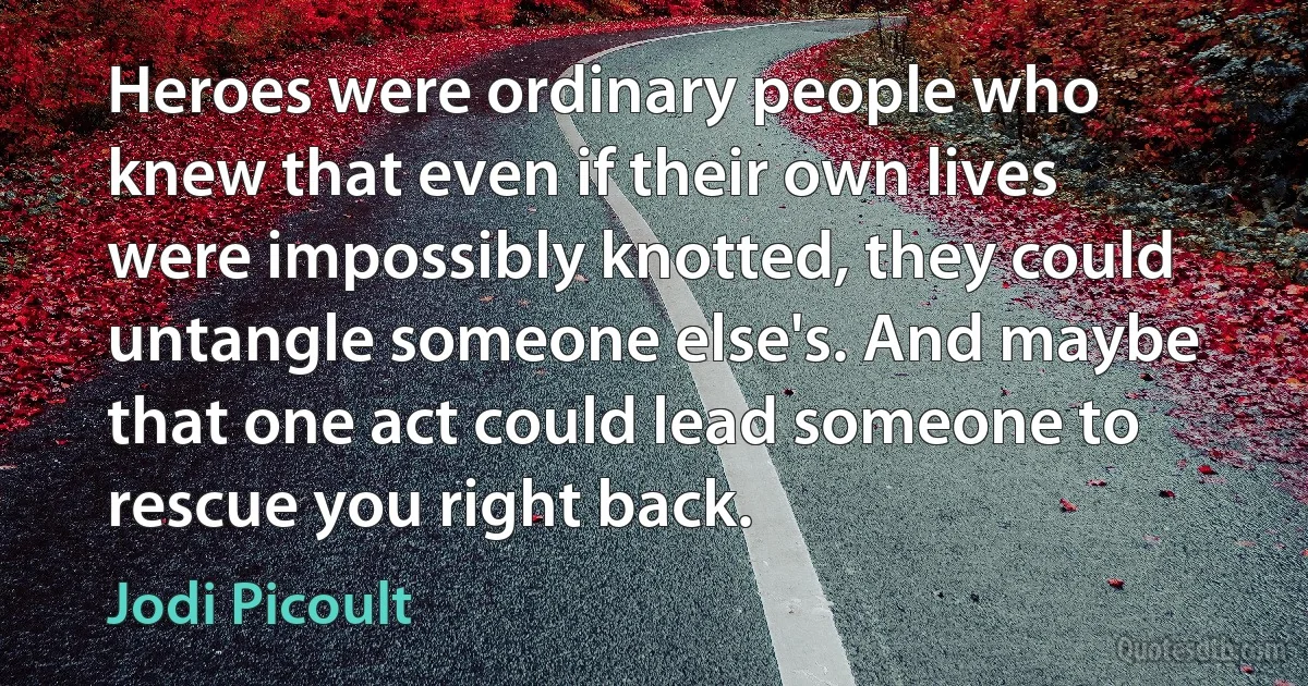 Heroes were ordinary people who knew that even if their own lives were impossibly knotted, they could untangle someone else's. And maybe that one act could lead someone to rescue you right back. (Jodi Picoult)