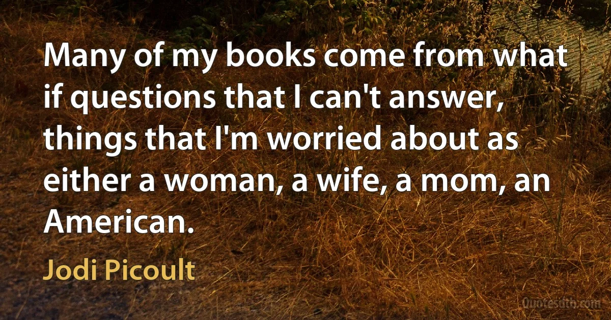 Many of my books come from what if questions that I can't answer, things that I'm worried about as either a woman, a wife, a mom, an American. (Jodi Picoult)