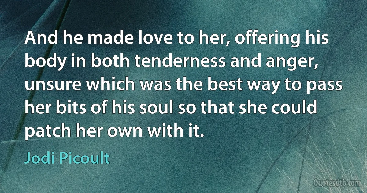 And he made love to her, offering his body in both tenderness and anger, unsure which was the best way to pass her bits of his soul so that she could patch her own with it. (Jodi Picoult)